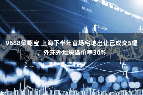9688策略宝 上海下半年首场宅地出让已成交5幅，外环外地块溢价率30%