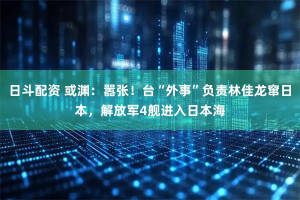 日斗配资 或渊：嚣张！台“外事”负责林佳龙窜日本，解放军4舰进入日本海