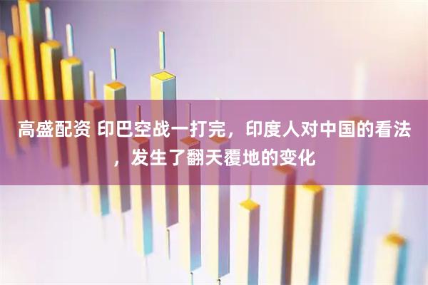 高盛配资 印巴空战一打完，印度人对中国的看法，发生了翻天覆地的变化