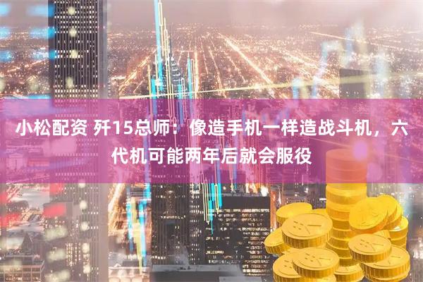 小松配资 歼15总师：像造手机一样造战斗机，六代机可能两年后就会服役