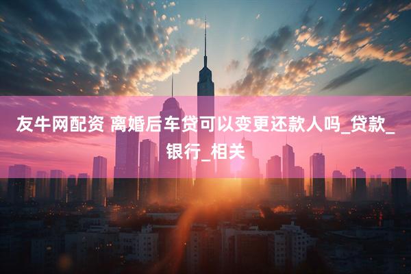 友牛网配资 离婚后车贷可以变更还款人吗_贷款_银行_相关
