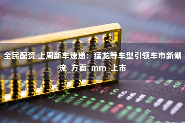 全民配资 上周新车速递：猛龙等车型引领车市新潮流_方面_mm_上市