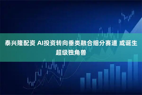 泰兴隆配资 AI投资转向垂类融合细分赛道 或诞生超级独角兽