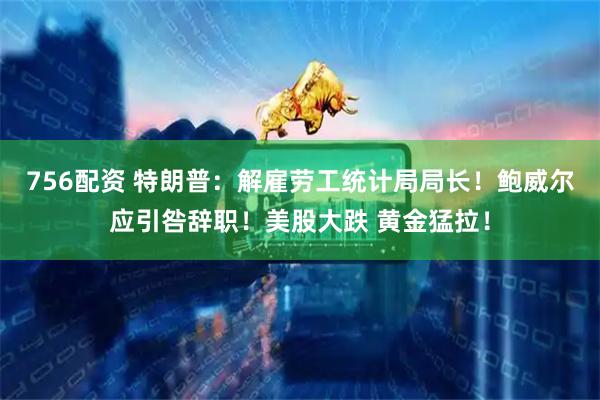 756配资 特朗普：解雇劳工统计局局长！鲍威尔应引咎辞职！美股大跌 黄金猛拉！