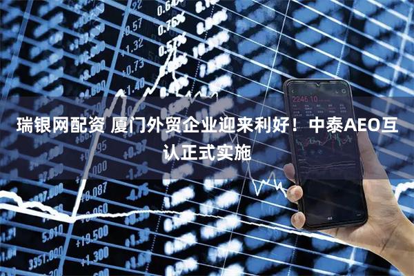 瑞银网配资 厦门外贸企业迎来利好！中泰AEO互认正式实施