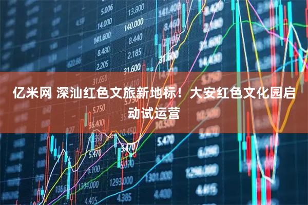 亿米网 深汕红色文旅新地标！大安红色文化园启动试运营