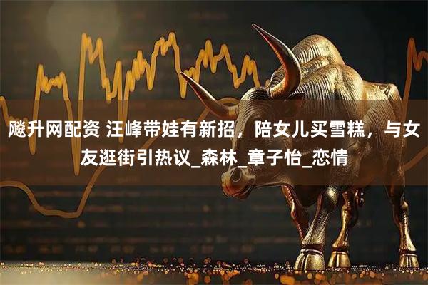 飚升网配资 汪峰带娃有新招，陪女儿买雪糕，与女友逛街引热议_森林_章子怡_恋情