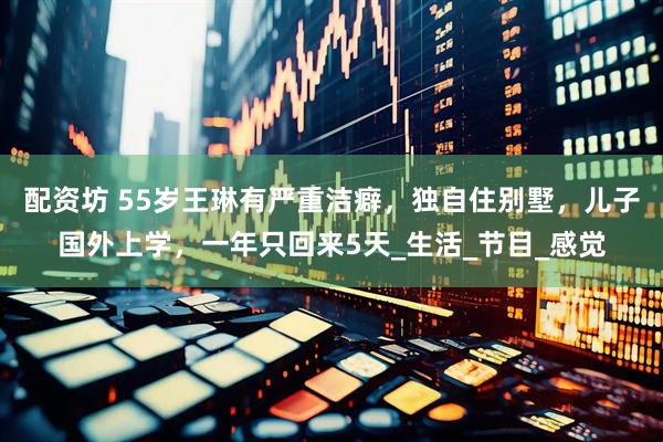 配资坊 55岁王琳有严重洁癖，独自住别墅，儿子国外上学，一年只回来5天_生活_节目_感觉