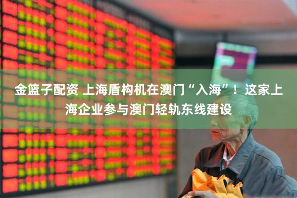 金篮子配资 上海盾构机在澳门“入海”！这家上海企业参与澳门轻轨东线建设