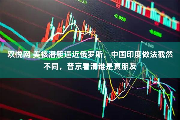 双悦网 美核潜艇逼近俄罗斯，中国印度做法截然不同，普京看清谁是真朋友