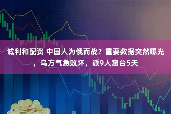 诚利和配资 中国人为俄而战？重要数据突然曝光，乌方气急败坏，派9人窜台5天