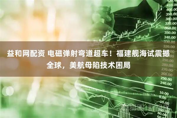 益和网配资 电磁弹射弯道超车！福建舰海试震撼全球，美航母陷技术困局