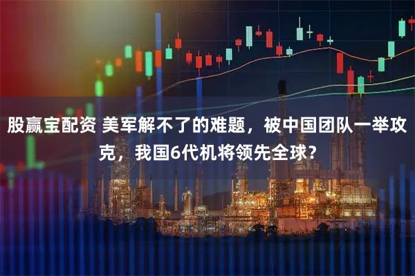 股赢宝配资 美军解不了的难题，被中国团队一举攻克，我国6代机将领先全球？