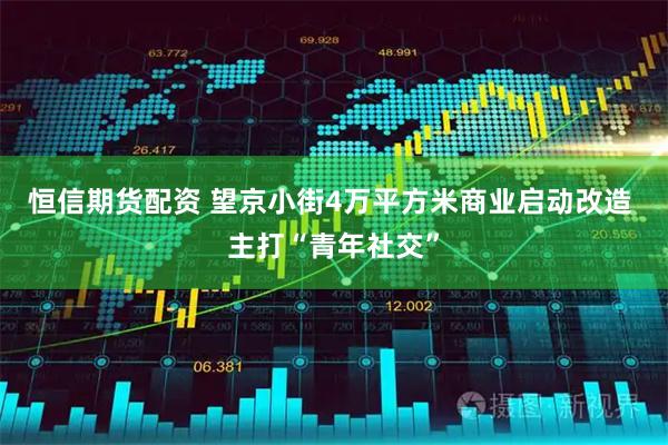 恒信期货配资 望京小街4万平方米商业启动改造 主打“青年社交”