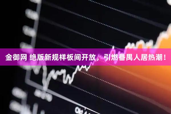 金御网 绝版新规样板间开放，引燃番禺人居热潮！