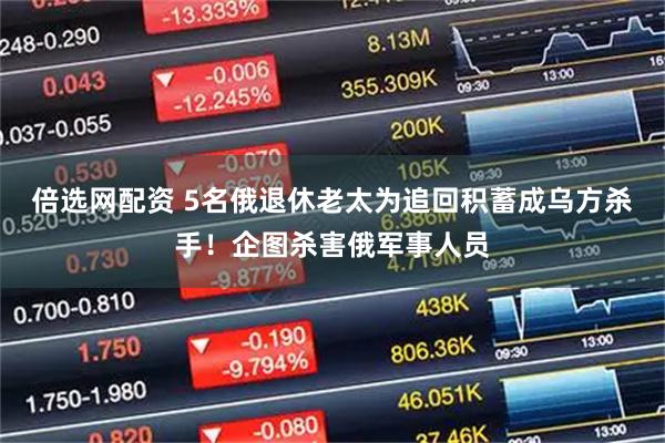 倍选网配资 5名俄退休老太为追回积蓄成乌方杀手！企图杀害俄军事人员
