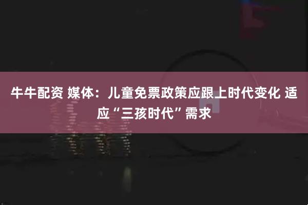 牛牛配资 媒体：儿童免票政策应跟上时代变化 适应“三孩时代”需求
