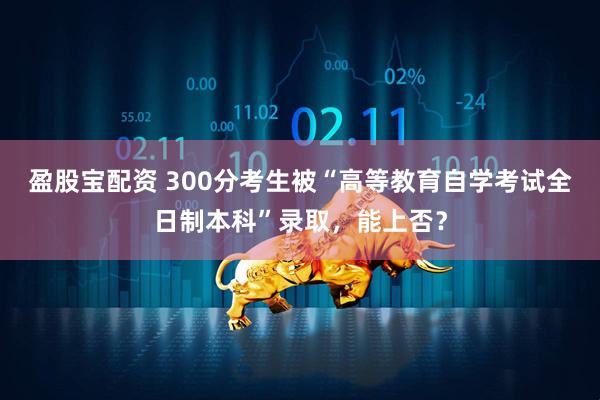 盈股宝配资 300分考生被“高等教育自学考试全日制本科”录取，能上否？