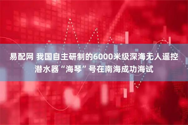 易配网 我国自主研制的6000米级深海无人遥控潜水器“海琴”号在南海成功海试