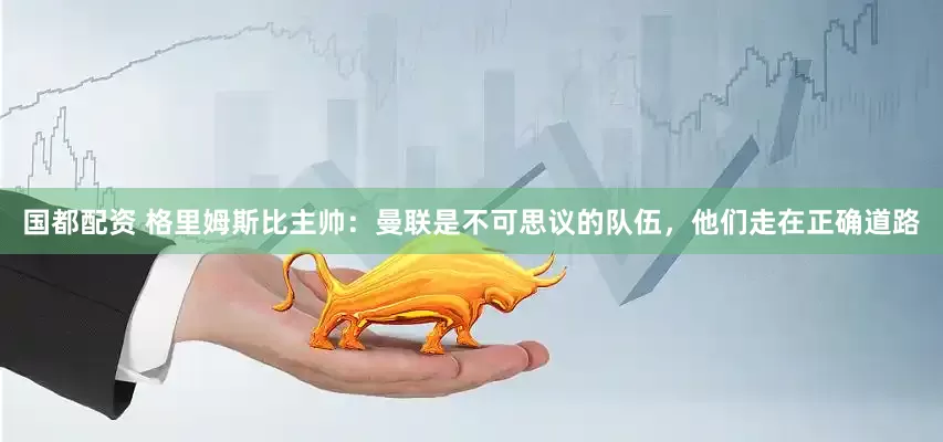 国都配资 格里姆斯比主帅：曼联是不可思议的队伍，他们走在正确道路