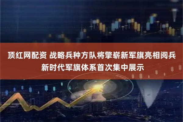 顶红网配资 战略兵种方队将擎崭新军旗亮相阅兵 新时代军旗体系首次集中展示
