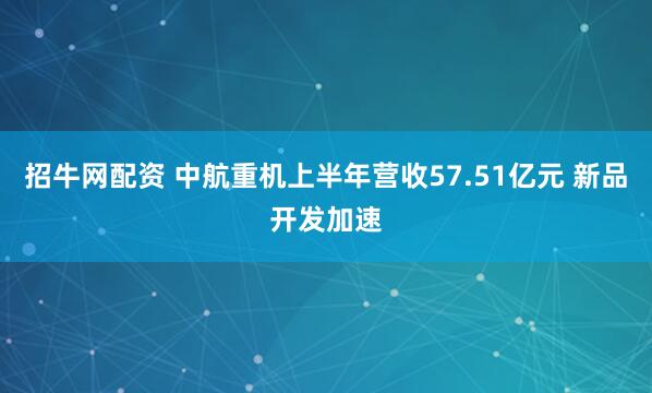 招牛网配资 中航重机上半年营收57.51亿元 新品开发加速