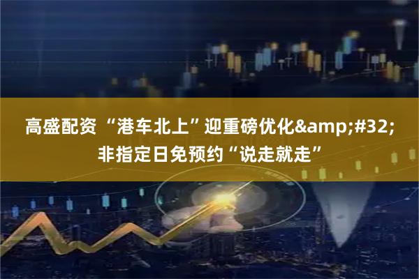 高盛配资 “港车北上”迎重磅优化&#32;非指定日免预约“说走就走”