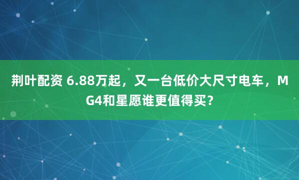 荆叶配资 6.88万起，又一台低价大尺寸电车，MG4和星愿谁更值得买？