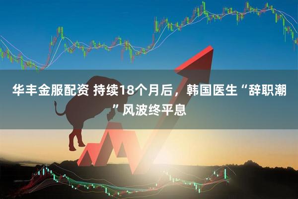 华丰金服配资 持续18个月后，韩国医生“辞职潮”风波终平息