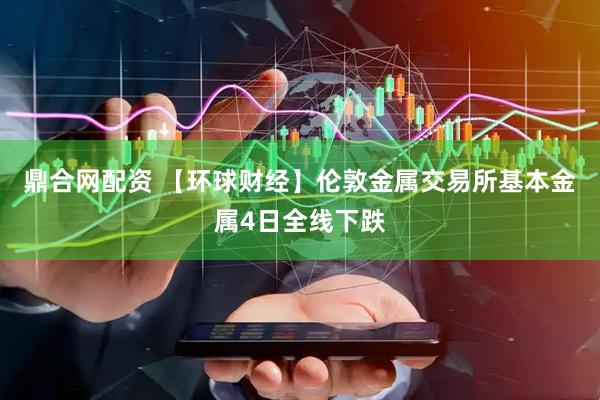 鼎合网配资 【环球财经】伦敦金属交易所基本金属4日全线下跌