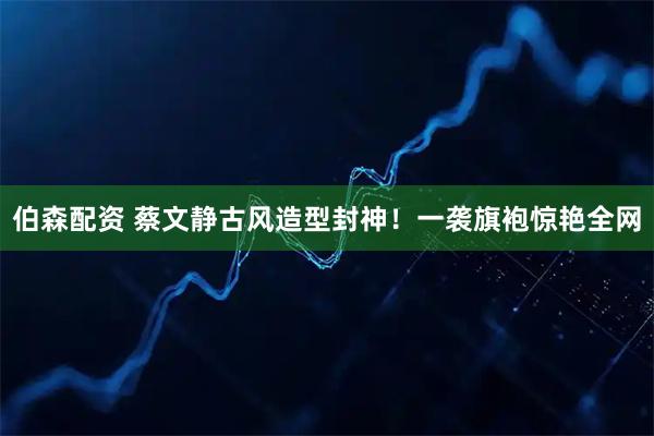 伯森配资 蔡文静古风造型封神！一袭旗袍惊艳全网