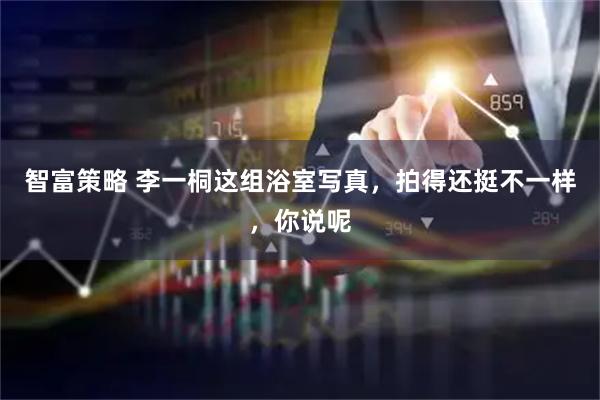 智富策略 李一桐这组浴室写真，拍得还挺不一样，你说呢