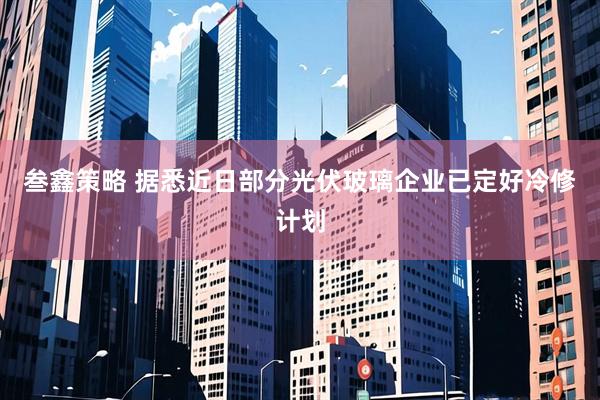 叁鑫策略 据悉近日部分光伏玻璃企业已定好冷修计划