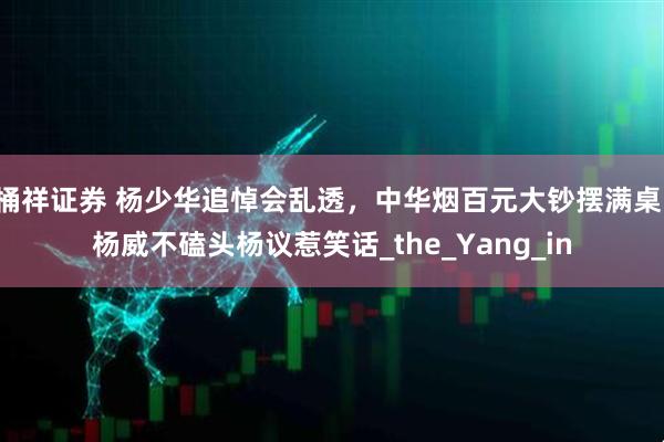 桶祥证券 杨少华追悼会乱透，中华烟百元大钞摆满桌，杨威不磕头杨议惹笑话_the_Yang_in