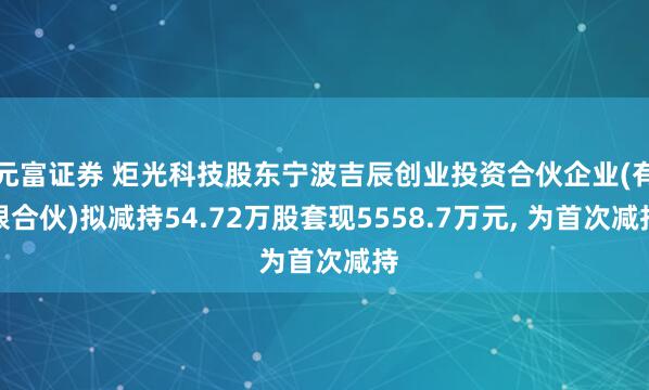 元富证券 炬光科技股东宁波吉辰创业投资合伙企业(有限合伙)拟减持54.72万股套现5558.7万元, 为首次减持