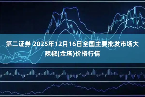 第二证券 2025年12月16日全国主要批发市场大辣椒(金塔)价格行情