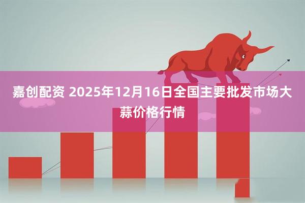 嘉创配资 2025年12月16日全国主要批发市场大蒜价格行情
