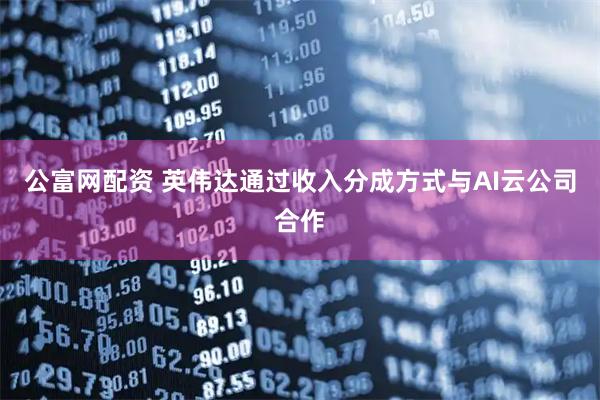 公富网配资 英伟达通过收入分成方式与AI云公司合作
